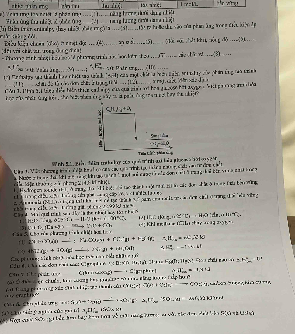 nhiệt phản ứng hấp thu thu nhiệt tỏòa nhiệt 1 mol/L bến vững
a) Phản ứng tòa nhiệt là phản ứng .....(1).....năng lượng dưới dạng nhiệt.
Phản ứng thu nhiệt là phản ứng .....(2)...năng lượng dưới dạng nhiệt.
(b) Biến thiên enthalpy (hay nhiệt phản ứng) là .....(3)......toa ra hoặc thu vào của phản ứng trong điều kiện áp
suất không đổi.
- Điều kiện chuẩn (đkc) ở nhiệt độ .....(4)......, áp suất ......(5)...... (đối với chất khí), nồng độ ......(6)......
(đối với chất tan trong dung dịch).
- Phương trình nhiệt hóa học là phương trình hóa học kèm theo ....(7).… các chất và .....(8).….
△ _rH_(298)°>0 : Phản ứng….(9)……; △ _rH_(298)°<0</tex> : Phản ứng….(10)……
(c) Enthalpy tạo thành hay nhiệt tạo thành (ΔH) của một chất là biến thiên enthalpy của phản ứng tạo thành
.....(11).....chất đó từ các đơn chất ở trạng thái .....(12)......, ở một điều kiện xác định.
Câu 2. Hình 5.1 biểu diễn biến thiên enthalpy của quá trình oxi hóa glucose bởi oxygen. Viết phương trình hóa
học của phản ứng trên, cho biết phản ứng xảy ra là phản ứng tỏa nhiệt hay thu nhiệt?

C_6H_12O_6+O_2
frac Ssin phimCO_2+H_2O
Tiến trình phản ứng
Hình 5.1. Biến thiên enthalpy của quá trình oxi hóa glucose bởi oxygen
Câu 3. Viết phương trình nhiệt hóa học của các quá trình tạo thành những chất sau từ đơn chất.
a, Nước ở trạng thái khí biết rằng khi tạo thành 1 mol hơi nước từ các đơn chất ở trạng thái bền vững nhất trong
điều kiện thường giải phóng 214,6 kJ nhiệt.
b. Hydrogen jodide (HI) ở trạng thái khí biết khi tạo thành một mol HI từ các đơn chất ở trạng thái bền vững
nhất trong điều kiện thường cần phải cung cấp 26,5 kJ nhiệt lượng.
c, Ammonia (NH₃) ở trạng thái khí biết để tạo thành 2,5 gam ammonia từ các đơn chất ở trạng thái bền vững
nhất trong điều kiện thường giải phóng 22,99 kJ nhiệt.
Câu 4. Mỗi quá trình sau dây là thu nhiệt hay tỏa nhiệt?
(1) H_2O (lỏng, dot sigma  25°C)to H_2O (h sigma i,sigma 100°C). (2) H_2O (10 ng, ở 25°C)to H_2O(rdot an,delta 10°C).
(3) CaCO_3 (Đ Vhat Oi)xrightarrow nungCaO+CO_2 (4) Khí methane (CH₄) cháy trong oxygen.
Câu 5. Cho các phương trình nhiệt hoá học:
(1) 2NaHCO_3(s) xrightarrow t^*Na_2CO_3(s)+CO_2(g)+H_2O(g) △ _rH_(298)°=+20,33kJ
(2) 4NH_3(g)+3O_2(g)xrightarrow f_22N_2(g)+6H_2O(l) △ _rH_(298)°=-1531kJ
Các phương trình nhiệt hóa học trên cho biết những gì?
Câu 6. Cho các đơn chất sau: C C(graphite,s);Br_2(l);Br_2(g);Na(s);Hg(l);Hg(s). Đơn chất nào có △ _fH_(298)°=0 ?
Câu 7. Cho phản ứng: C(kimcuong)- C(graphite) H_(298)°=-1,9kJ
(a) Ở điều kiện chuẩn, kim cương hay graphite có mức năng lượng thấp hơn?
(b) Trong phản ứng xác định nhiệt tạo thành cia CO_2(g):C(s)+O_2(g)to CO_2(g) , carbon ở dạng kim cương
hay graphite?
Câu 8. Cho phản ứng sau: S(s)+O_2(g)xrightarrow ⊥°SO_2(g)△ _fH_(298)°(SO_2,g)=-296,80kJ/mol
(a) Cho biết ý nghĩa của giá trị △ _fH_(298)°(SO_2,g).
(b) Hợp chất SO_2 (g) bền hơn hay kém hơn về mặt năng lượng so với các đơn chất bền S(s)vaO_2(g).