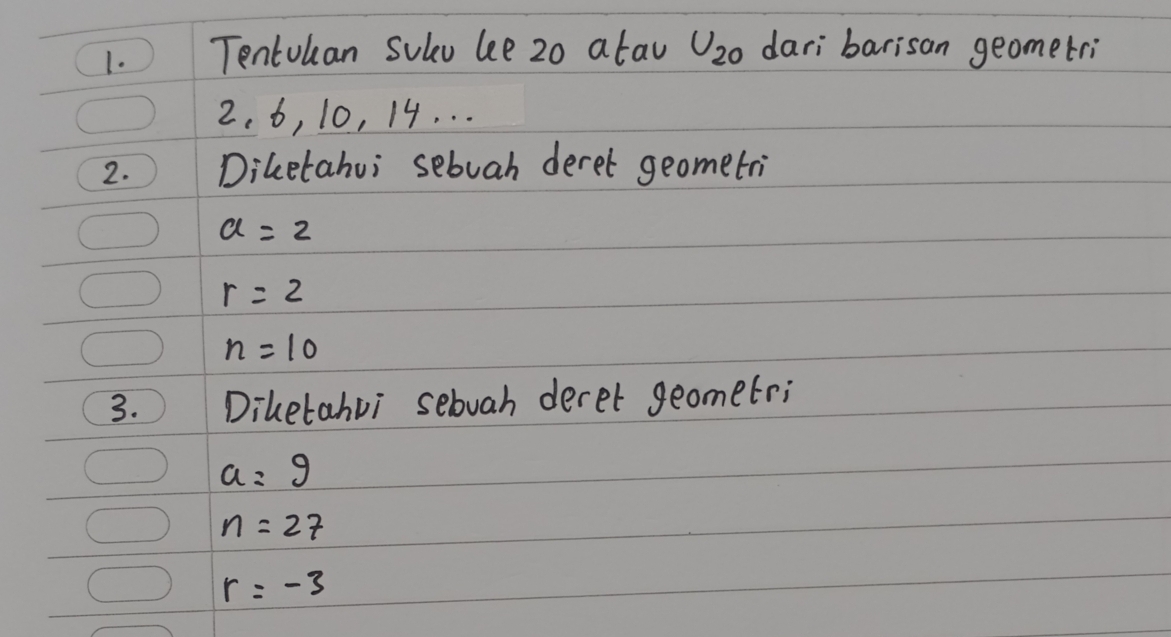 Tentokan Suled bee 20 atav U_20 dari barisan geometri
2. 6, 10, 14. . . 
2. Diletahui sebuah deret geometri
a=2
r=2
n=10
3. Diletahvi sebuah deret geometri
a=9
n=27
r=-3