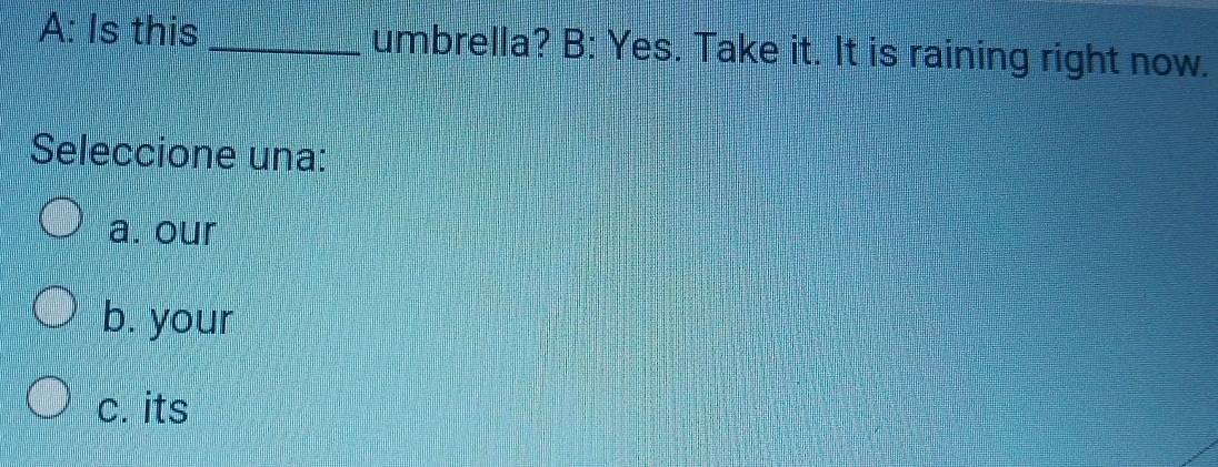 A: Is this _umbrella? B: Yes. Take it. It is raining right now.
Seleccione una:
a. our
b. your
c. its