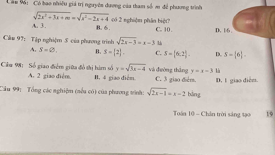 Cầu 96: Có bao nhiêu giá trị nguyên dương của tham số m để phương trình
sqrt(2x^2+3x+m)=sqrt(x^2-2x+4) có 2 nghiệm phân biệt?
A. 3. B. 6. C. 10. D. 16.
Câu 97: Tập nghiệm S của phương trình sqrt(2x-3)=x-3 là
A. S=varnothing.
B. S= 2. C. S= 6;2. D. S= 6. 
Câu 98: Số giao điểm giữa đồ thị hàm số y=sqrt(3x-4) và đường thắng y=x-3 là
A. 2 giao điểm. B. 4 giao điểm. C. 3 giao điểm. D. 1 giao điểm.
Câu 99: Tổng các nghiệm (nếu có) của phương trình: sqrt(2x-1)=x-2 bằng
Toán 10 - Chân trời sáng tạo 19