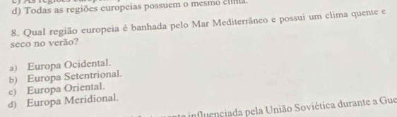 d) Todas as regiões europeias possuem o mesmo elíma
8. Qual região europeia é banhada pelo Mar Mediterrâneo e possui um clima quente e
seco no verão?
a) Europa Ocidental.
b) Europa Setentrional.
c) Europa Oriental.
d) Europa Meridional.
influençiada pela União Soviética durante a Gue