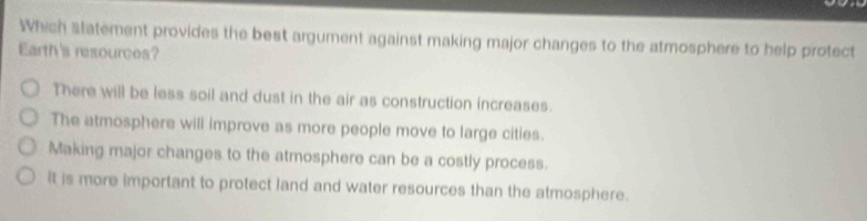 Which slatement provides the best argument against making major changes to the atmosphere to help protect
Earth's resources?
There will be less soil and dust in the air as construction increases.
The atmosphere will improve as more people move to large cities.
Making major changes to the atmosphere can be a costly process.
It is more important to protect land and water resources than the atmosphere.