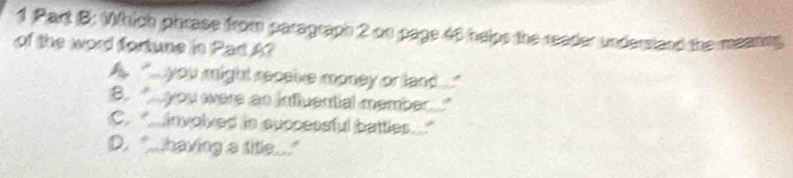 Which phrase from paragraph 2 on page 46 helps the reader undersland the meanng
of the word fortune in Pac A?
A you might seceive money or land
B. you were as infuential member
C involved in successful battles
D. "...having a title...."