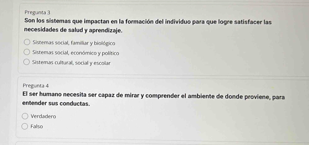 Pregunta 3
Son los sistemas que impactan en la formación del individuo para que logre satisfacer las
necesidades de salud y aprendizaje.
Sistemas social, familiar y biológico
Sistemas social, económico y político
Sistemas cultural, social y escolar
Pregunta 4
El ser humano necesita ser capaz de mirar y comprender el ambiente de donde proviene, para
entender sus conductas.
Verdadero
Falso