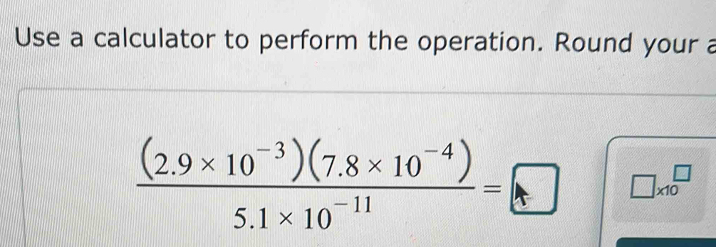 Use a calculator to perform the operation. Round your a
 ((2.9* 10^(-3))(7.8* 10^(-4)))/5.1* 10^(-11) =□ □ * 10^(□)