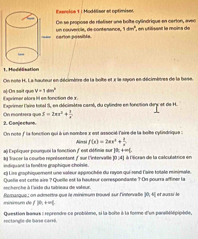 Modéliser et optimiser. 
On se propose de réaliser une boîte cylindrique en carton, avec 
un couvercle, de contenance, 1dm^3 , en utilisant le moins de 
carton possible. 
1. Modélisation 
On note H. La hauteur en décimètre de la boîte et x le rayon en décimètres de la base. 
a) On sait que V=1dm^3
Exprimer alors H en fonction de x. 
Exprimer l'aire total S, en décimètre carré, du cylindre en fonction de x et de H. 
On montrera que S=2π x^2+ 2/x . 
2. Conjecture. 
On note f la fonction qui à un nombre x est associé l'aire de la boîte cylindrique : 
Ainsi f(x)=2π x^2+ 2/x . 
a) Expliquer pourquoi la fonction f est définie sur ]0;+∈fty [. 
b) Tracer la courbe représentant f sur l'intervalle ]0;4] à l'écran de la calculatrice en 
indiquant la fenêtre graphique choisie. 
c) Lire graphiquement une valeur approchée du rayon qui rend l’aire totale minimale. 
Quelle est cette aire ? Quelle est la hauteur correspondante ? On pourra affiner la 
recherche à l'aide du tableau de valeur. 
Remarque : on admettra que le minimum trouvé sur l'intervalle ]0;4[ et aussi le 
minimum de f]0;+∈fty [. 
Question bonus : reprendre ce problème, si la boîte à la forme d'un parallélépipède, 
rectangle de base carré.