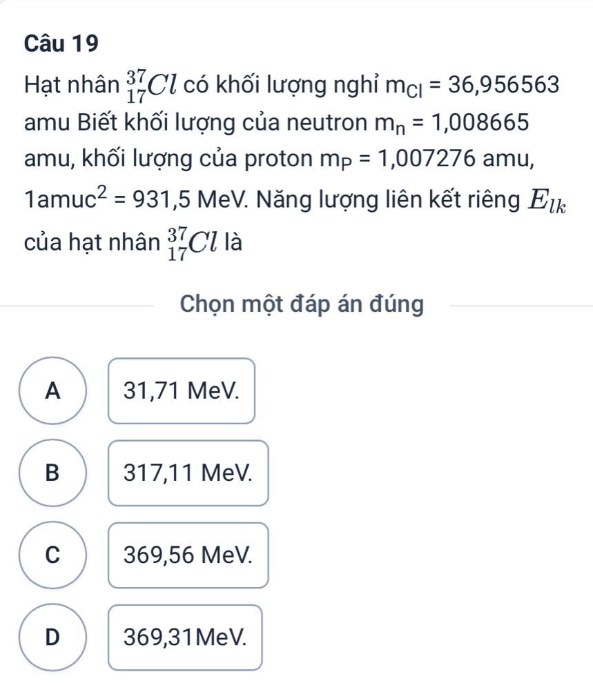 Hạt nhân _(17)^(37)Cl có khối lượng nghỉ m_CI=36,956563
amu Biết khối lượng của neutron m_n=1,008665
amu, khối lượng của proton m_P=1,007276am
1amuc^2=931,5 MeV. Năng lượng liên kết riêng E_lk
của hạt nhân _(17)^(37)Cl là
Chọn một đáp án đúng
A 31,71 MeV.
B 317,11 MeV.
C 369,56 MeV.
D 369,31MeV.