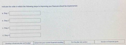 Indicate the order in which the following steps to improving your finances should be implemented. 
a. Step 1 □
b. Step 2 □ 
c. Step 3 □ 
d. Step 4 □ 
Develop a financial pilan and budger Determine your current fisancial standing Put the plan into action Decide on financial goals