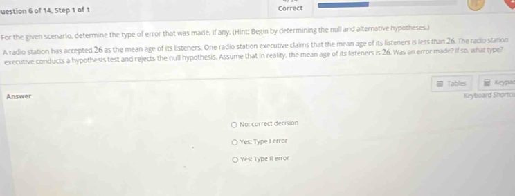 uestion 6 of 14. Step 1 of 1 Correct
For the given scenario, determine the type of error that was made, if any. (Hint: Begin by determining the null and alternative hypotheses.)
A radio station has accepted 26 as the mean age of its listeners. One radio station executive claims that the mean age of its listeners is less than 26. The radio station
executive conducts a hypothesis test and rejects the null hypothesis. Assume that in reality, the mean age of its listeners is 26. Was an error made? If so, what type?
Tables Keypac
Answer Keyboard Shortcu
No; correct decision
Yes: Type I error
Yes: Type II error