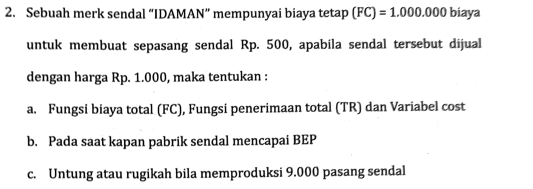 Sebuah merk sendal “IDAMAN” mempunyai biaya tetap (FC)=1.000.000 biaya
untuk membuat sepasang sendal Rp. 500, apabila sendal tersebut dijual
dengan harga Rp. 1.000, maka tentukan :
a. Fungsi biaya total (FC), Fungsi penerimaan total (TR) dan Variabel cost
b. Pada saat kapan pabrik sendal mencapai BEP
c. Untung atau rugikah bila memproduksi 9.000 pasang sendal