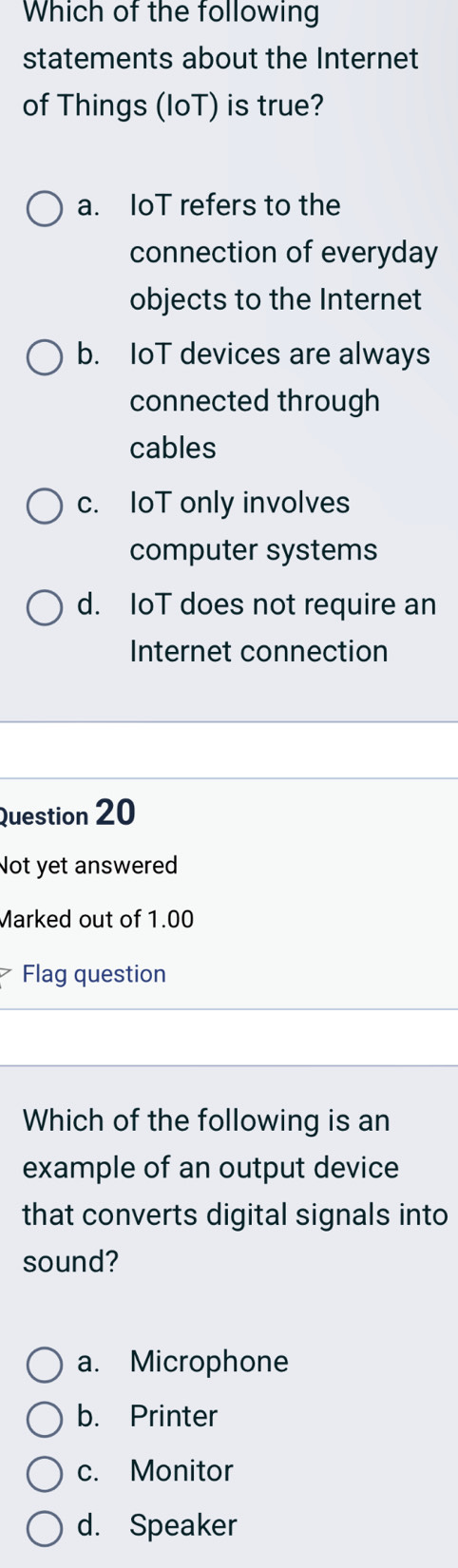 Which of the following
statements about the Internet
of Things (loT) is true?
a. IoT refers to the
connection of everyday
objects to the Internet
b. IoT devices are always
connected through
cables
c. IoT only involves
computer systems
d. IoT does not require an
Internet connection
Question 20
Not yet answered
Marked out of 1.00
Flag question
Which of the following is an
example of an output device
that converts digital signals into
sound?
a. Microphone
b. Printer
c. Monitor
d. Speaker