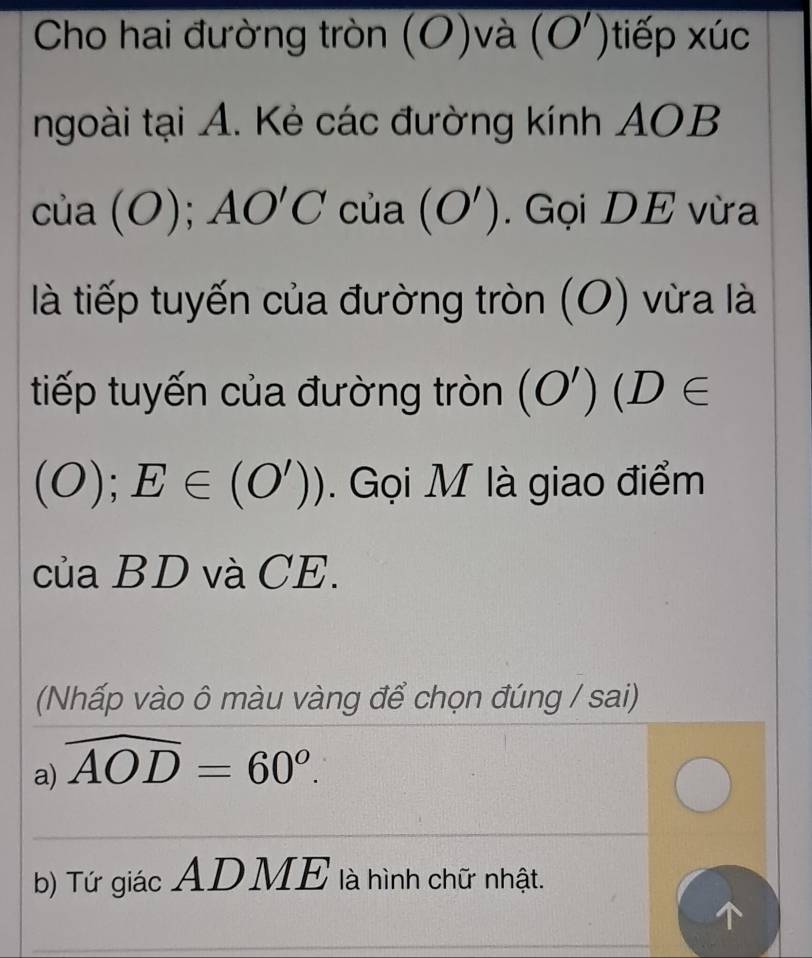 Cho hai đường tròn (O)và (O')tiếp xúc 
ngoài tại A. Kẻ các đường kính AOB
của (O); AO'C của (O'). Gọi DE vừa 
là tiếp tuyến của đường tròn (O) vừa là 
tiếp tuyến của đường tròn (O') (D∈
(O);E∈ (O')). Gọi M là giao điểm 
của BD và CE. 
(Nhấp vào ô màu vàng để chọn đúng / sai) 
a) widehat AOD=60°. 
_ 
_ 
b) Tứ giác ADME là hình chữ nhật. 
_