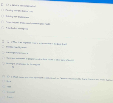What is soil conservation?
Planting only one type of crop
Building new skyscrapers
Preventing soil erosion and preserving soil health
A method of mining coal
5. What does migration refer to in the context of the Dust Bowl?
Building new highways
Creating new forms of art
The mass movement of people from the Great Plains to other parts of the U.S
Moving to urban areas for factory jobs
□ 6 Which music genre had significant contributions from Oklahoma musicians like Charlie Christian and Jimmy Rushing
Rock
Jazz
Classical
Coustry