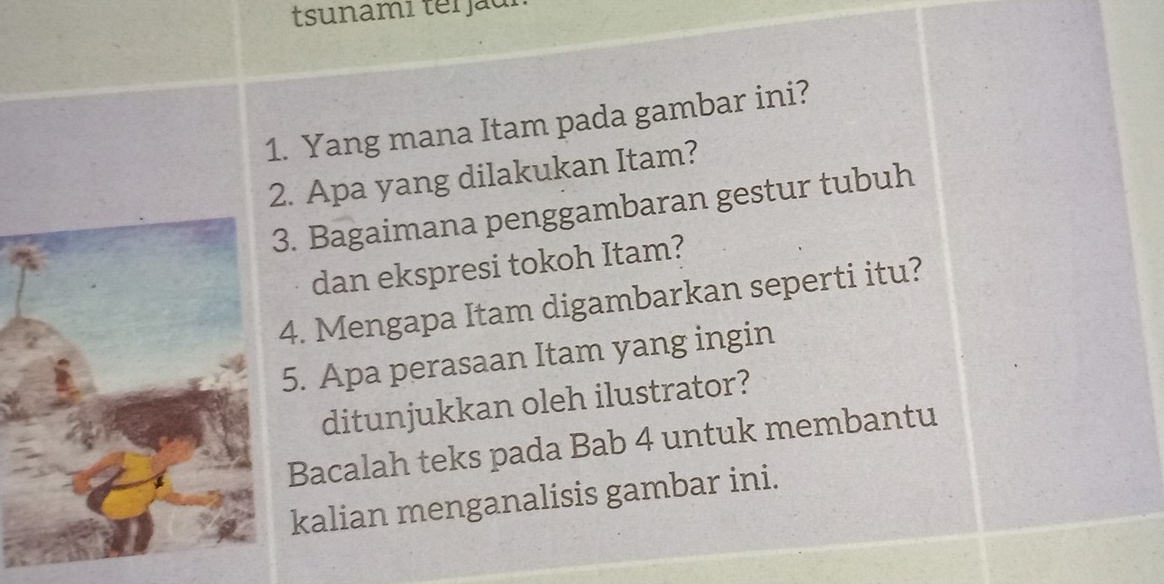 tsunami ter ju 
1. Yang mana Itam pada gambar ini? 
2. Apa yang dilakukan Itam? 
. Bagaimana penggambaran gestur tubuh 
dan ekspresi tokoh Itam? 
4. Mengapa Itam digambarkan seperti itu? 
5. Apa perasaan Itam yang ingin 
ditunjukkan oleh ilustrator? 
Bacalah teks pada Bab 4 untuk membantu 
kalian menganalisis gambar ini.