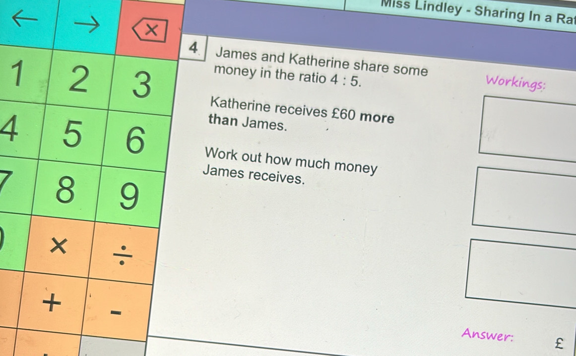 Miss Lindley - Sharing In a Ra 
. James and Katherine share some Workings: 
1 
money in the ratio 4:5. 
Katherine receives £60 more 
than James. 
4Work out how much money 
James receives. 
Answer: