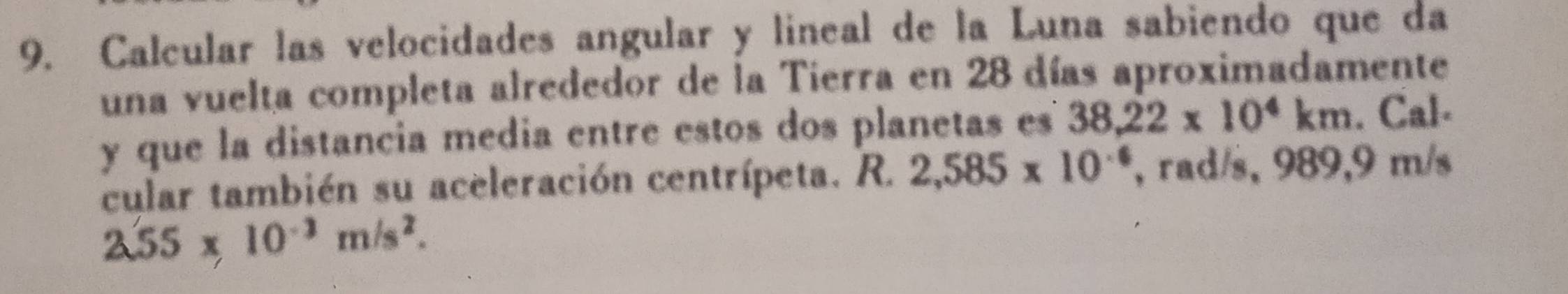 Calcular las velocidades angular y lineal de la Luna sabiendo que da 
una vuelta completa alrededor de la Tierra en 28 días aproximadamente 
y que la distancia media entre estos dos planetas es 38.22* 10^4km. Cal- 
cular también su aceleración centrípeta. R. 2,585* 10^(-6) , rad/s, 989,9 m/s
2.55* 10^(-3)m/s^2.