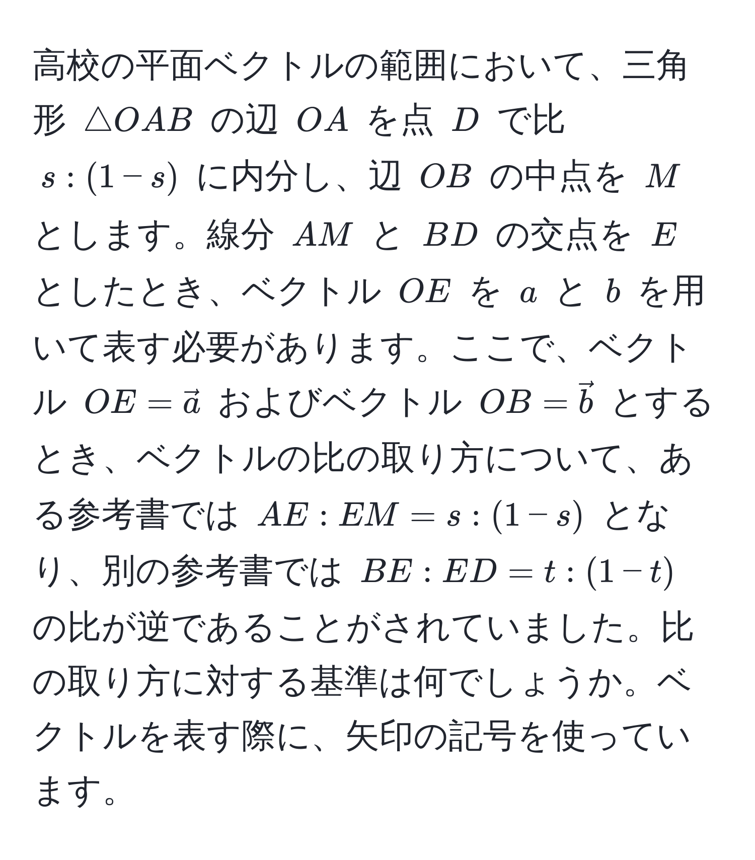 高校の平面ベクトルの範囲において、三角形 ( △ OAB ) の辺 ( OA ) を点 ( D ) で比 ( s : (1-s) ) に内分し、辺 ( OB ) の中点を ( M ) とします。線分 ( AM ) と ( BD ) の交点を ( E ) としたとき、ベクトル ( OE ) を ( a ) と ( b ) を用いて表す必要があります。ここで、ベクトル ( OE = veca ) およびベクトル ( OB = vecb ) とするとき、ベクトルの比の取り方について、ある参考書では ( AE : EM = s : (1-s) ) となり、別の参考書では ( BE : ED = t : (1-t) ) の比が逆であることがされていました。比の取り方に対する基準は何でしょうか。ベクトルを表す際に、矢印の記号を使っています。