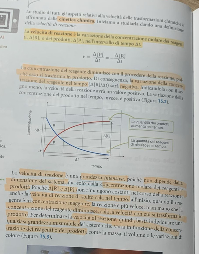 Lo studio di tutti gli aspetti relativi alla velocità delle trasformazioni chimiche à
affrontato dalla cinetica chimica. Iniziamo a studiarla dando una definizion
della velocità di reazione.
La velocità di reazione è la variazione della concentrazione molare dei reagen
Al ti, △ [R] , o dei prodotti, △ [P] , nell’intervallo di tempo Δt.
deo
v= △ [P]/△ t =- △ [R]/△ t 
La concentrazione del reagente diminuisce con il procedere della reazione, poi-
ché esso si trasforma in prodotto. Di conseguenza, la variazione della concen-
trazione del reagente nel tempo (△ [R]/△ t) sarà negativa. Indicandola con il se-
gno meno, la velocità della reazione avrà un valore positivo. La variazione della
concentrazione del prodotto nel tempo, invece, è p
ica,
te
La velocità di reazione è una grandezza intensiva, poiché non dipende dalla
dimensione del sistema, ma solo dalla concentrazione molare dei reagenti e
prodotti. Poiché △ [R] e △ [P] non rimangono costanti nel corso della reazione,
anche la velocità di reazione di solito cala nel tempo: all’inizio, quando il rea-
gente è in concentrazione maggiore, la reazione è più veloce; man mano che la
concentrazione del reagente diminuisce, cala la velocità con cui si trasforma in
prodotto. Per determinare la velocità di reazione, quindi, basta individuare una
qualsiasi grandezza misurabile del sistema che varia in funzione della concen-
trazione dei reagenti o dei prodotti, come la massa, il volume o le variazioni di
colore (Figura 15.3).