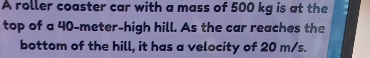 A roller coaster car with a mass of 500 kg is at the 
top of a 40-meter -high hill. As the car reaches the 
bottom of the hill, it has a velocity of 20 m/s.