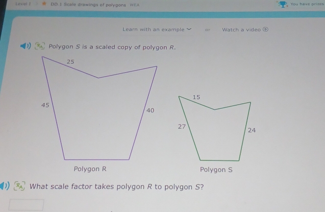 Level ! DD.1 Scale drawings of polygons WEA You have prizes 
Learn with an example or Watch a video 
)) Polygon S is a scaled copy of polygon R. 
Polygon S
What scale factor takes polygon R to polygon S?