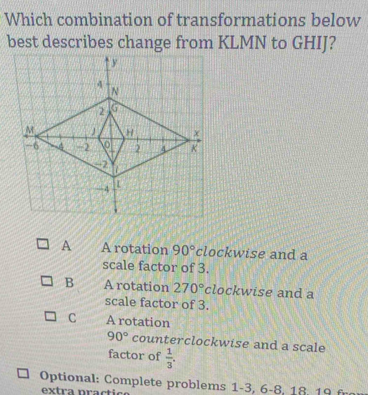 Which combination of transformations below
best describes change from KLMN to GHIJ?
A A rotation 90° clockwise and a
scale factor of 3.
B A rotation 270° clockwise and a
scale factor of 3.
C A rotation
90° counterclockwise and a scale
factor of  1/3 . 
Optional: Complete problems 1- 3, 6 -8, 18, 19 fr
extra practic