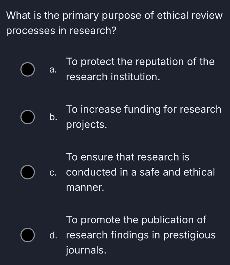 What is the primary purpose of ethical review
processes in research?
To protect the reputation of the
a.
research institution.
To increase funding for research
b.
projects.
To ensure that research is
c. conducted in a safe and ethical
manner.
To promote the publication of
d. research findings in prestigious
journals.