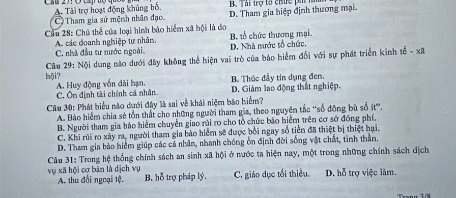 Cầu 27: O cấp độ quốc
A. Tải trợ hoạt động khủng bố, B. Tải trợ tổ chức pi nhu
C Tham gia sứ mệnh nhân đạo. D. Tham gia hiệp định thương mại.
Cầu 28: Chủ thể của loại hình bảo hiểm xã hội là do
A. các doanh nghiệp tư nhân. B. tổ chức thương mại.
C. nhà đầu tư nước ngoài. D. Nhà nước tổ chức.
Câu 29: Nội dung nào dưới đây không thể hiện vai trò của bảo hiểm đối với sự phát triển kinh tế - xã
hội?
A. Huy động vốn dài hạn. B. Thúc đầy tín dụng đen.
C. Ôn định tài chính cá nhân. D. Giảm lao động thất nghiệp.
Câu 30: Phát biểu nào dưới đây là sai về khái niệm bảo hiểm?
A. Bảo hiểm chia sẻ tồn thất cho những người tham gia, theo nguyên tắc “số đông bù số ít”.
B. Người tham gia bảo hiểm chuyển giao rùi ro cho tổ chức bảo hiểm trên cơ sở đóng phí.
C. Khi rủi ro xảy ra, người tham gia bảo hiểm sẽ được bồi ngay số tiền đã thiệt bị thiệt hại.
D. Tham gia bảo hiểm giúp các cá nhân, nhanh chóng ổn định đời sống vật chất, tinh thần.
Câu 31: Trong hệ thống chính sách an sinh xã hội ở nước ta hiện nay, một trong những chính sách dịch
vụ xã hội cơ bản là dịch vụ D. hỗ trợ việc làm.
A. thu đổi ngoại tệ. B. hỗ trợ pháp lý. C. giáo dục tối thiều.
Trang 3/8