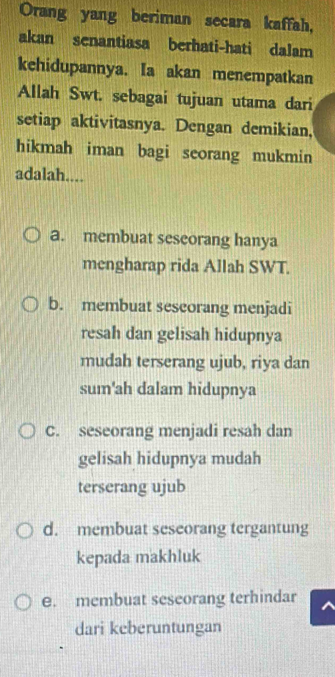 Orang yang beriman secara kaffah,
akan senantiasa berhati-hati dalam
kehidupannya. Ia akan menempatkan
Allah Swt. sebagai tujuan utama dari
setiap aktivitasnya. Dengan demikian,
hikmah iman bagi seorang mukmin 
adalah....
a. membuat seseorang hanya
mengharap rida Allah SWT.
b. membuat sescorang menjadi
resah dan gelisah hidupnya
mudah terserang ujub, riya dan
sum'ah dalam hidupnya
C. seseorang menjadi resah dan
gelisah hidupnya mudah
terserang ujub
d. membuat seseorang tergantung
kepada makhluk
e. membuat seseorang terhindar
dari keberuntungan