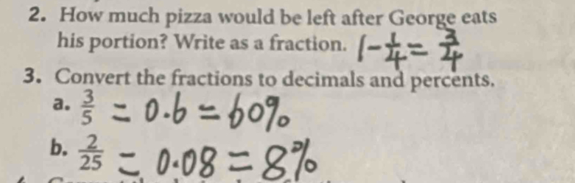 How much pizza would be left after George eats 
his portion? Write as a fraction. 
3. Convert the fractions to decimals and percents. 
a.  3/5 
b.  2/25 