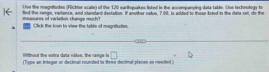 Use the magnitudes (Richter scale) of the 120 earthquakes listed in the accompanying data table. Use technology to 
find the range, variance, and standard deviation. If another value, 7.00, is added to those listed in the data set, do the 
measures of variation change much? 
Click the icon to view the table of magnitudes. 
Without the extra data vàlue, the range is 
(Type an integer or decimal rounded to three decimal places as needed.)