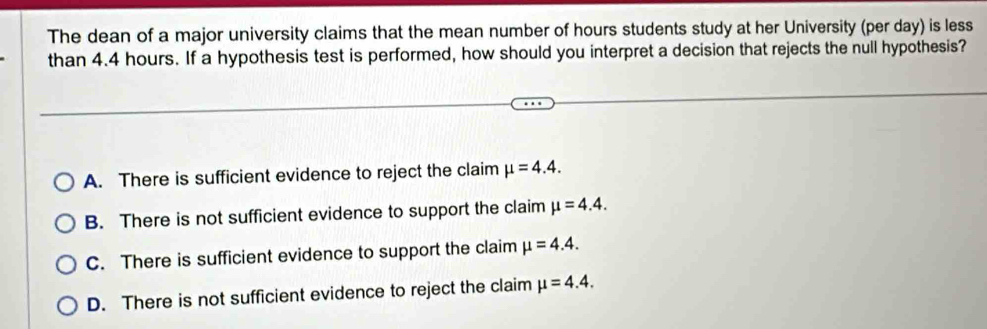 The dean of a major university claims that the mean number of hours students study at her University (per day) is less
than 4.4 hours. If a hypothesis test is performed, how should you interpret a decision that rejects the null hypothesis?
A. There is sufficient evidence to reject the claim mu =4.4.
B. There is not sufficient evidence to support the claim mu =4.4.
C. There is sufficient evidence to support the claim mu =4.4.
D. There is not sufficient evidence to reject the claim mu =4.4.