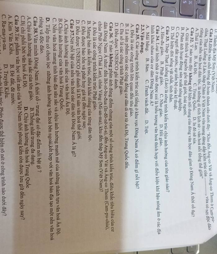 D. Thành địa Mỹ Sơn (Việt Nam).
Câu 31.Điền vào chỗ trống để hoàn thành câu dưới đây: ''Khu đền Ăng-co Vật và Ăng-co Thom ở Cam-pu
chia, Thạt Luồng ở Lào, tháp Châm ở Việt Nam vừa mang đáng đáp kiến trúc của .........
...., vừa có nét độc đảo
。 riếng của nền văn hoá dân tộc, là những di tích lịch sử - văn hoá nổi tiếng thế giới''
A.Thái Lan. B. Ấn Độ. C. Trung Quốc. D. In đô nê xia.
Câu 32. Y nào sau đây không thể hiện nội dung của dòng văn học dân gian ở Đông Nam Á thời cổ đại?
% A. Giải thích về nguồn gốc thế giới, loài người.
5 B. Phản ảnh hoạt động sản xuất nông nghiệp.
C. Ca ngợi đất nước, sự tiến bộ của kĩ thuật.
T D. Thể hiện đời sống vật chất, tinh thần.
Câu 33. Tháp Thạt Luồng (Lào) là công trình kiến trúc chịu ảnh hưởng của tôn giáo nào?
A. Hin-đu giáo. B. Phật giáo. C. Nho giáo. D. Hồi giáo.
Câu 34. Loại hình nhà ở nào được coi là biểu tượng văn hoá thích hợp với điều kiện khí hậu nóng ẩm ở các địa
hình khác nhau của cư dân Đông Nam Á?
A. Mái bằng. B. Sàn. C. Tranh vách đất. D. Trệt.
2.3.Vận dụng.
Câu 35. Các công trình kiến trúc nỏi tiếng ở khu vực Đông Nam Á có điểm gì nổi bật?
A. Đều là các công trình liên quan đến tôn giáo.
M B. Là sản phẩm của các cộng đồng cư dân di cư từ Ấn Độ, Trung Quốc đến.
C. Đa số là các công trình Phật giáo.
D. Đều được UNESCO ghi danh.
Câu 36. Ý nào không phản ánh đúng điểm chung của một số công trình kiến trúc, điêu khắc tiêu biêu của cư
dân Đông Nam Á như: đền Bô-rô-bu-đua (In-đô-nê-xi-a), đền Ang-co Vát và Ảng-co Thom (Cam-pu-chia),
chùa Phật Ngọc (Thái Lan), chùa Vàng (Mi-an-ma), khu đến tháp Mỹ Sơn (Việt Nam)?
A. Đều là các công trình kiển trúc Phật giáo.
B. Mang bản sắc kiến trúc, điêu khắc riêng của từng dân tộc.
C. Đều được bảo tồn và phát huy giá trị đến ngày nay.
D. Đều được UNESCO ghi danh là Di sản văn hoá thế giới.
Câu 37.Nét nổi bật của nền văn hoá các dân tộc Đông Nam Á là gì?
A.Chịu ảnh hưởng sâu sắc của văn hoá Ấn Độ.
B.Chịu ảnh hưởng của văn hoá Trung Quốc.
C. Nền văn hoá mang tính bản địa sâu sắc và chịu ảnh hưởng mạnh mẽ của những thành tựu văn hoá Ấn Độ.
D. Tiếp thu có chọn lọc những ảnh hưởng văn hoá bên ngoài,kết hợp với văn hoá bản địa tạo một nền văn hoá
riêng và độc đảo.
Câu 38.Văn minh Đông Nam Á thời cổ - trung đại có đặc điểm nổi bật gì ?
A.Chịu ảnh hưởng sâu sắc của tôn giáo. B.Thống nhất trong đa dạng.
C.Bị chi phối bởi văn hoá Ấn Độ. D. Chịu ảnh hưởng văn hoá Trung Quốc
Câu 39.Tác phẩm văn học viết nào của Việt Nam thời phong kiến còn được lưu giữ đến ngày nay?
A. Kim Vân Kiều. B. Đẻ đất, đẻ nước.
C. Ra-ma-ya-na. D. Truyện Kiều.
triển trúc Phán được thể hiện rõ nét ở công trình nào dưới đây?
