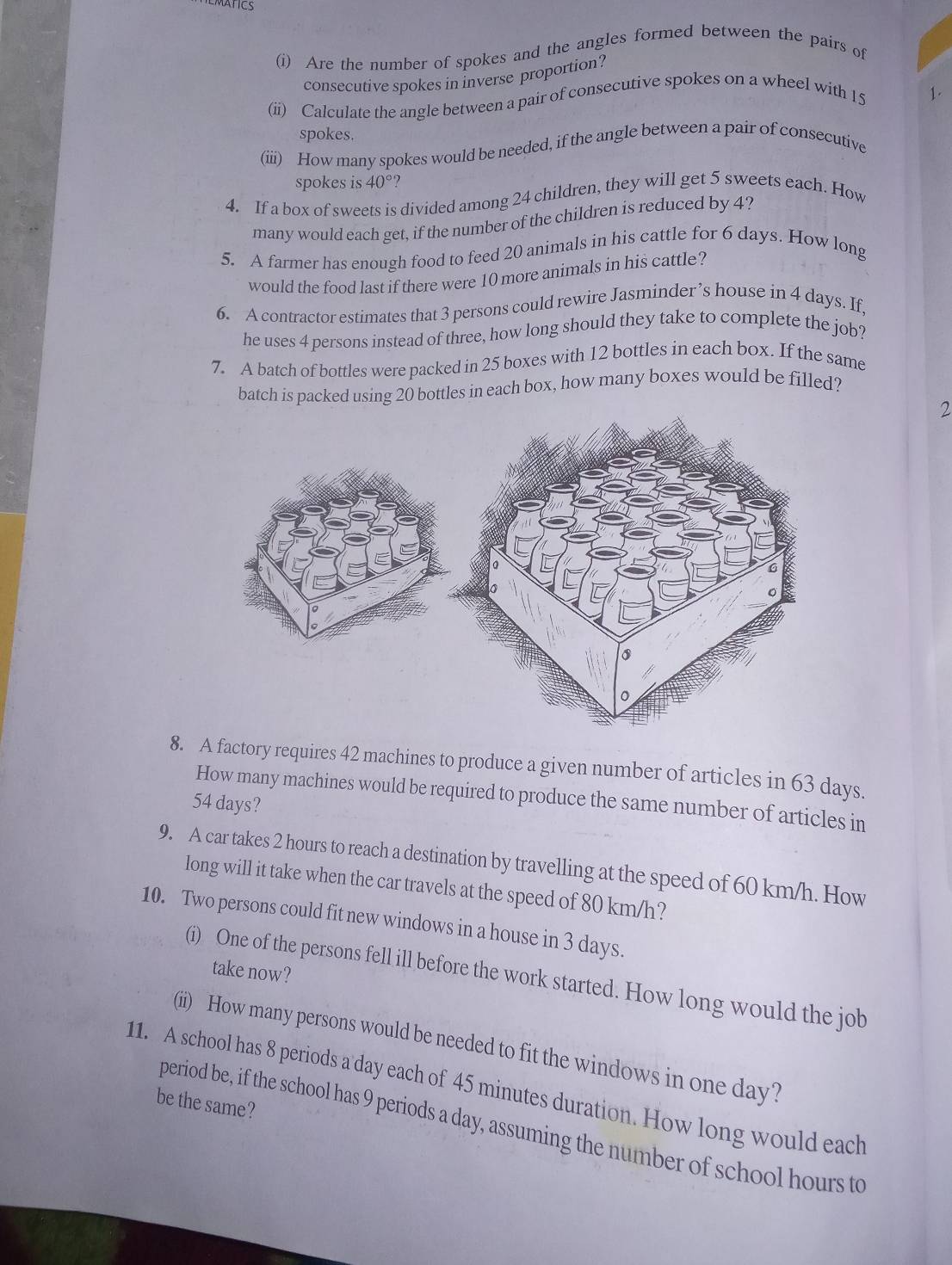 ATICS 
(i) Are the number of spokes and the angles formed between the pairs of 
consecutive spokes in inverse proportion? 
(ii) Calculate the angle between a pair of consecutive spokes on a wheel with 15
spokes. 
(iii) How many spokes would be needed, if the angle between a pair of consecutive 
spokes is 40° ? 
4. If a box of sweets is divided among 24 children, they will get 5 sweets each. How 
many would each get, if the number of the children is reduced by 4? 
5. A farmer has enough food to feed 20 animals in his cattle for 6 days. How long 
would the food last if there were 10 more animals in his cattle? 
6. A contractor estimates that 3 persons could rewire Jasminder’s house in 4 days. If, 
he uses 4 persons instead of three, how long should they take to complete the job? 
7. A batch of bottles were packed in 25 boxes with 12 bottles in each box. If the same 
batch is packed using 20 bottles in each box, how many boxes would be filled? 
2 
8. A factory requires 42 machines to produce a given number of articles in 63 days. 
How many machines would be required to produce the same number of articles in
54 days? 
9. A car takes 2 hours to reach a destination by travelling at the speed of 60 km/h. How 
long will it take when the car travels at the speed of 80 km/h? 
10. Two persons could fit new windows in a house in 3 days. 
take now? 
(i) One of the persons fell ill before the work started. How long would the job 
(ii) How many persons would be needed to fit the windows in one day? 
11. A school has 8 periods a day each of 45 minutes duration. How long would each 
be the same? 
period be, if the school has 9 periods a day, assuming the number of school hours to