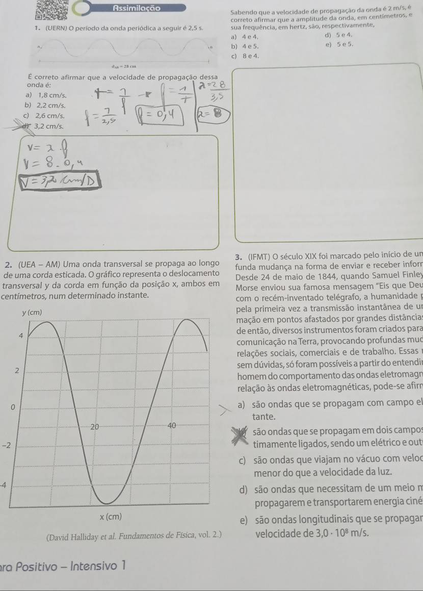 Assimilação
Sabendo que a velocidade de propagação da onda é 2 m/s, é
correto afirmar que a amplitude da onda, em centímetros, e
1. (UERN) O período da onda periódica a seguir é 2,5 s. sua frequência, em hertz, são, respectivamente,
a) 4 e 4, d) 5 e 4.
b) 4 e 5. e) 5 e 5.
c) 8 e 4.
d_13=28cm
É correto afirmar que a velocidade de propagação dessa
onda é:
a) 1,8 cm/s.
b) 2,2 cm/s.
c) 2,6 cm/s.
3,2 cm/s.
2. (UEA - AM) Uma onda transversal se propaga ao longo 3. (IFMT) O século XIX foi marcado pelo início de un
funda mudança na forma de enviar e receber inforn
de uma corda esticada. O gráfico representa o deslocamento Desde 24 de maio de 1844, quando Samuel Finley
transversal y da corda em função da posição x, ambos em  Morse enviou sua famosa mensagem “Eis que Deu
centímetros, num determinado instante.
com o recém-inventado telégrafo, a humanidade p
pela primeira vez a transmissão instantânea de um
mação em pontos afastados por grandes distâncias
de então, diversos instrumentos foram criados para
comunicação na Terra, provocando profundas muo
relações sociais, comerciais e de trabalho. Essas 1
sem dúvidas, só foram possíveis a partir do entendir
homem do comportamento das ondas eletromagn
relação às ondas eletromagnéticas, pode-se afirm
0a) são ondas que se propagam com campo el
tante.
são ondas que se propagam em dois campos
-2 timamente ligados, sendo um elétrico e out
c) são ondas que viajam no vácuo com veloo
menor do que a velocidade da luz.
4
d) são ondas que necessitam de um meio n
propagarem e transportarem energia ciné
e) são ondas longitudinais que se propagar
(David Halliday et al. Fundamentos de Física, vol. 2.) velocidade de 3,0· 10^8m/s.
ra Positivo - Intensivo 1