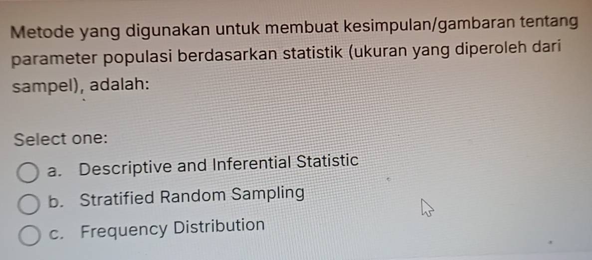 Metode yang digunakan untuk membuat kesimpulan/gambaran tentang
parameter populasi berdasarkan statistik (ukuran yang diperoleh dari
sampel), adalah:
Select one:
a. Descriptive and Inferential Statistic
b. Stratified Random Sampling
c. Frequency Distribution