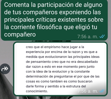 Comenta la participación de alguno
de tus compañeros exponiendo las
principales críticas existentes sobre
la corriente filosófica que eligió tu
compañero a. m.
7:56
creo que el empirismo hace jugar a la
experiencia por encima de la razon y es que a
medida que evolucionaron las principales ideas
de pensamiento creo que no era descabellado
dar razon a esto en ese momento pero junto
con la idea de la evolucion y la constante
determinación de preguntarse el por que de las
cosas es como tambien es como buscaron
darle forma y sentido a la estrutura del
conocimiento. a. m.