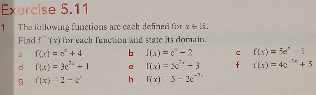 The following functions are each defined for x∈ R. 
Find f^(-1)(x) for each function and state its domain. 
a f(x)=e^x+4
b f(x)=e^x-2
C f(x)=5e^x-1
d f(x)=3e^(2x)+1
e f(x)=5e^(2x)+3
f f(x)=4e^(-3x)+5
g f(x)=2-e^x
h f(x)=5-2e^(-2x)