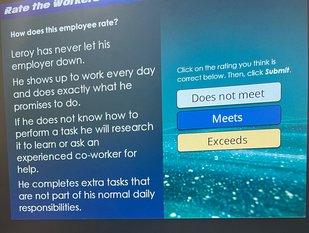Rate the Worke 
How does this employee rate? 
Leroy has never let his 
employer down. 
He shows up to work every day Click on the rating you think is 
and does exactly what he correct below. Then, click Submit. 
Does not meet 
promises to do. 
If he does not know how to 
Meets 
perform a task he will research 
it to learn or ask an 
Exceeds 
experienced co-worker for 
3 
help. 
He completes extra tasks that 
are not part of his normal daily 
responsibilities.