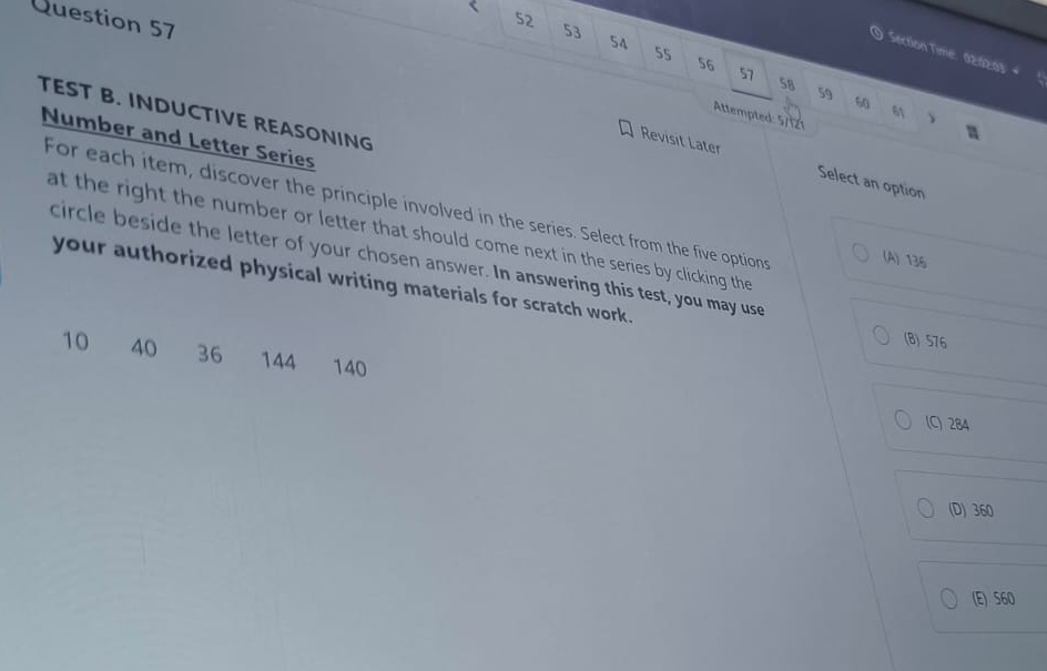<
Question 57
52
 53
54
55
Section Time: 02:02:03: #
56
57
SB 59 60 61
TEST B. INDUCTIVE REASONING
Attempted: 5/121

Number and Letter Series
Revisit Later Select an option
For each item, discover the principle involved in the series. Select from the five options
at the right the number or letter that should come next in the series by clicking the
(A) 136
circle beside the letter of your chosen answer. In answering this test, you may use
your authorized physical writing materials for scratch work.
(B) 576
10 40 36 144 140
(C) 284
(D) 360
(E) S60