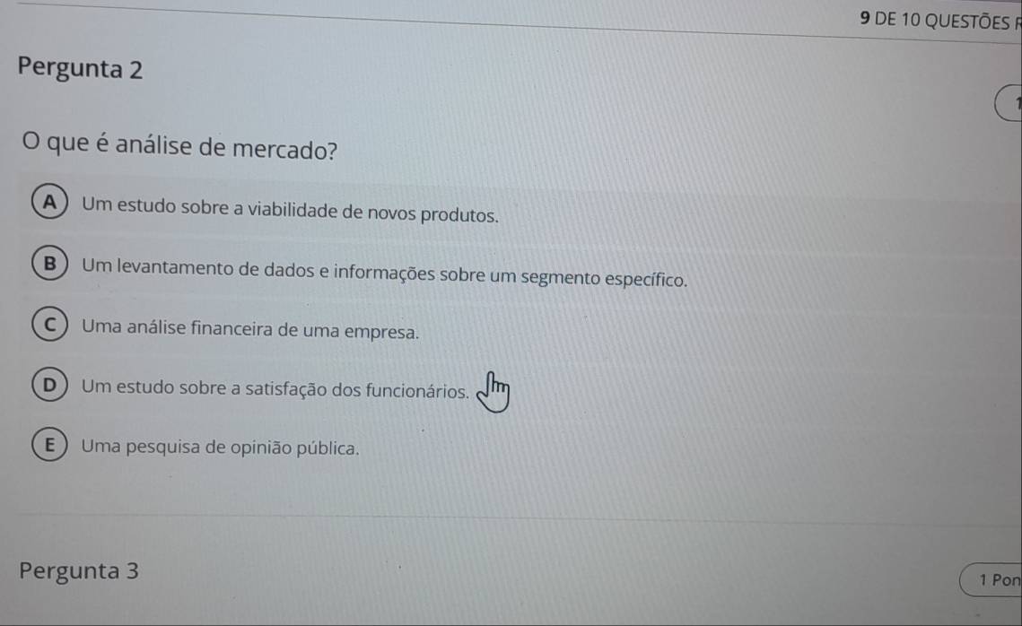 dE 10 QUESTÕES 
Pergunta 2
O que é análise de mercado?
AUm estudo sobre a viabilidade de novos produtos.
B)Um levantamento de dados e informações sobre um segmento específico.
C  Uma análise financeira de uma empresa.
D) Um estudo sobre a satisfação dos funcionários.
E ) Uma pesquisa de opinião pública.
Pergunta 3 1 Pon