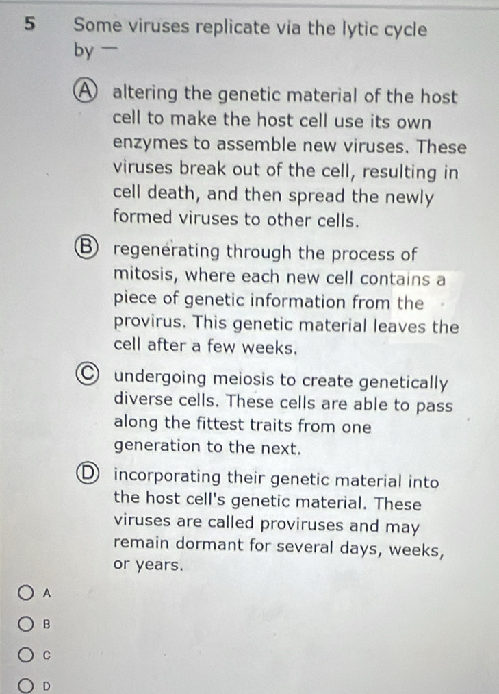 Some viruses replicate via the lytic cycle
by
A altering the genetic material of the host
cell to make the host cell use its own
enzymes to assemble new viruses. These
viruses break out of the cell, resulting in
cell death, and then spread the newly
formed viruses to other cells.
B regenerating through the process of
mitosis, where each new cell contains a
piece of genetic information from the
provirus. This genetic material leaves the
cell after a few weeks.
undergoing meiosis to create genetically
diverse cells. These cells are able to pass
along the fittest traits from one
generation to the next.
D incorporating their genetic material into
the host cell's genetic material. These
viruses are called proviruses and may
remain dormant for several days, weeks,
or years.
A
B
C
D