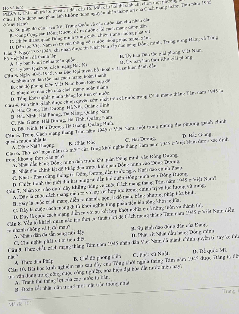 Họ và tên: PHAN I. Thí sinh trả lời từ câu 1 đến câu 16. Mỗi câu hỏi thí sinh chi chọn một phường ở
Câu 1. Nội dung nào phân ánh không đúng nguyên nhân thăng lợi của Cách mạng tháng Tám năm 1945
ở Việt Nam?
A. Sự giúp đỡ của Liên Xô, Trung Quốc và các nước dân chủ nhân dân
B. Đảng Cộng sản Đông Dương đề ra đường lối cách mạng đúng đẫn.
C. Chiến thắng quân Đồng minh trong cuộc chiến tranh chống phát xít
D. Dân tộc Việt Nam có truyền thống yêu nước chống giặc ngoại xâm.
Câu 2. Ngày 13/8/1945, khi nhận được tin Nhật Bản sắp đầu hàng Đồng minh, Trung ương Đảng và Tông
A. Ủy ban Khởi nghĩa toàn quốc. B. Ủy ban Dân tộc giải phóng Việt Nam.
bộ Việt Minh đã thành lập
Câu 3. Ngày 30-8-1945, vua Bảo Đại tuyên bố thoái vị là sự kiện đánh dấu D. Ủy ban lâm thời Khu giải phóng.
C. Ủy ban Quân sự cách mạng Bắc Kì.
A. nhiệm vụ dân tộc của cách mạng hoàn thành.
B. chế độ phong kiển Việt Nam hoàn toàn sụp đồ.
C. nhiệm vụ dân chủ của cách mạng hoàn thành.
D. Tổng khởi nghĩa giành thắng lợi trên cả nước.
Câu 4. Bổn tinh giành được chính quyền sớm nhất trên cả nước trong Cách mạng tháng Tám năm 1945 là
A. Bắc Giang, Hải Dương, Hà Nội, Quảng Bình.
B. Bắc Ninh, Hải Phòng, Đà Nẵng, Quảng Nam.
C. Bắc Giang, Hải Dương, Hà Tĩnh, Quảng Nam.
D. Bắc Ninh, Hải Dương, Hà Giang, Quảng Bình.
Câu 5. Trong Cách mạng tháng Tám năm 1945 ở Việt Nam, một trong những địa phương giành chính
quyền muộn nhất là D. Bắc Giang.
A. Đồng Nai Thượng. B. Châu Đốc. C. Hải Dương.
Câu 6. Thời cơ “ngàn năm có một” của Tổng khởi nghĩa tháng Tám năm 1945 ở Việt Nam được xác định
trong khoảng thời gian nào?
A. Nhật đầu hàng Đồng minh đến trước khi quân Đồng minh vào Đông Dương.
B. Nhật đảo chính lật đồ Pháp đến trước khi quân Đồng minh vào Đông Dương.
C. Nhật - Pháp cùng thống trị Đông Dương đến trước ngày Nhật đảo chính Pháp.
D. Chiến tranh thế giới thứ hai bùng nổ đến khi quân Đồng minh vào Đông Dương.
Câu 7. Nhận xét nào dưới đây không đúng về cuộc Cách mạng tháng Tám năm 1945 ở Việt Nam?
A. Đây là cuộc cách mạng diễn ra với sự kết hợp lực lượng chính trị và lực lượng vũ trang.
B. Đây là cuộc cách mạng diễn ra nhanh, gọn, ít đồ máu, bằng phương pháp hòa bình.
C. Đây là cuộc cách mạng đi từ khởi nghĩa từng phần tiến lên tổng khởi nghĩa.
D. Đây là cuộc cách mạng diễn ra với sự kết hợp khởi nghĩa ở cả nông thôn và thành thị.
Câu 8. Yếu tố khách quan nào tạo thời cơ thuận lợi để Cách mạng tháng Tám năm 1945 ở Việt Nam diễn
ra nhanh chóng và ít đồ máu?
A. Nhân dân đã sẵn sảng nổi dậy. B. Sự lãnh đạo đúng đẫn của Đảng.
C. Chủ nghĩa phát xít bị tiêu diệt. D. Phát xít Nhật đầu hàng Đồng minh.
Câu 9. Thực chất, cách mạng tháng Tám năm 1945 nhân dân Việt Nam đã giành chính quyền từ tay kẻ thừ
nào? D. Đế quốc Mĩ.
A. Thực dân Pháp B. Chế độ phong kiến C. Phát xít Nhật.
Câu 10. Bài học kinh nghiệm nào sau đây của Tổng khởi nghĩa tháng Tám năm 1945 được Đảng ta tiể
tục vận dụng trong công cuộc công nghiệp, hóa hiện đại hóa đất nước hiện nay?
A. Tranh thủ thắng lợi của các nước tư bản.
B. Đoàn kết nhân dân trong một mặt trận thống nhất.
Mã để 101 Trang 1