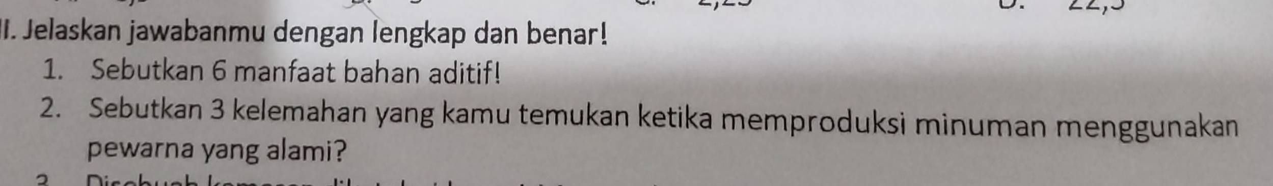 Jelaskan jawabanmu dengan lengkap dan benar! 
1. Sebutkan 6 manfaat bahan aditif! 
2. Sebutkan 3 kelemahan yang kamu temukan ketika memproduksi minuman menggunakan 
pewarna yang alami?