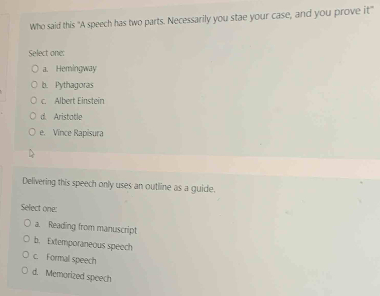 Who said this "A speech has two parts. Necessarily you stae your case, and you prove it"
Select one:
a. Hemingway
b. Pythagoras
c. Albert Einstein
d. Aristotle
e. Vince Rapisura
Delivering this speech only uses an outline as a guide.
Select one:
a. Reading from manuscript
b. Extemporaneous speech
c. Formal speech
d. Memorized speech