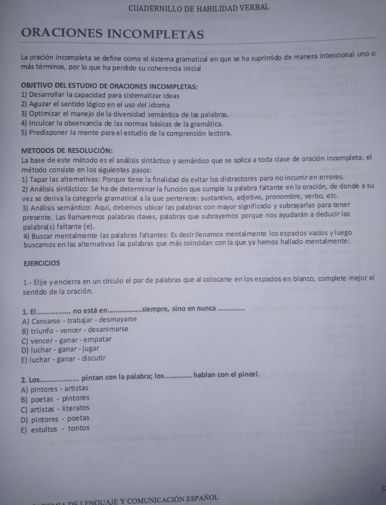 CUADERNILLO DE HABILIDAD VERBAL
ORACIONES INCOMPLETAS
La oración incompleta se define como el sistema gramatical en que se ha suprimido de manera intencional uno o
más términos, por lo que ha perdido su coherencia inicial
OBJETIVO DEL ESTUDIO DE ORACIONES INCOMPLETAS:
1) Desarrollar la capacidad para sistematizar ideas
2) Aguzar el sentido lógico en el uso del idioma
3) Optimizar el manejo de la diversidad semántica de las palabras.
4) Inculcar la observancia de las normas básicas de la gramática.
5) Predisponer la mente para el estudio de la comprensión lectora.
metodoS de resolución:
La base de este método es el análisis sintáctico y semántico que se aplica a toda clase de oración incompleta; el
método consiste en los siguientes pasos:
1) Tapar las altemativas: Porque tiene la finalidad de evitar los distractores para no incurrir en errores.
2) Análisis sintáctico: Se ha de determinar la función que cumple la palabra faltante en la oración, de donde a su
vez se deriva la categoría gramatical a la que perteneæ: sustantivo, adjetivo, pronombæe, verbo, etc.
3) Análisis semántico: Aquí, debemos ubicar las palabras con mayor significado y subrayarlas para tener
presente. Las llamarmos palabras daves, palabras que subrayemos porque nos ayudarán a deducir las
palabra(s) faltante (e).
4) Buscar mentalmente las palabras faltantes: Es decir llenamos mentalmente los espacios vacíos y luego
buscamos en las alternativas las palabras que más coincidan con la que ya hemos hallado mentalmente:
EJERCICIOS
1.- Elije yencierra en un círculo el par de palabras que al colocarse en los espacios en blanco, complete mejor el
sentido de la oración.
1. El_ no está en_ siempre, sino en nunca_
A) Cansarse - trabajar - desmayarse
B) triunfo - venœr - desanimarse
C) vencer - ganar - empatar
D) luchar - ganar - jugar
E) luchar - ganar - discutir
2. Los_ pintan con la palabra; los_ hablan con el pinœl.
A) pintores - artistas
B) poetas - pintores
C) artistas - literatos
D) pintores - poetas
E) estultos - tontos
L
DE L ENGUAJE Y COMUNICACIÓN ESPAÑOL