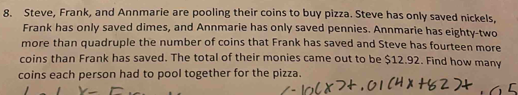 Steve, Frank, and Annmarie are pooling their coins to buy pizza. Steve has only saved nickels, 
Frank has only saved dimes, and Annmarie has only saved pennies. Annmarie has eighty-two 
more than quadruple the number of coins that Frank has saved and Steve has fourteen more 
coins than Frank has saved. The total of their monies came out to be $12.92. Find how many 
coins each person had to pool together for the pizza.