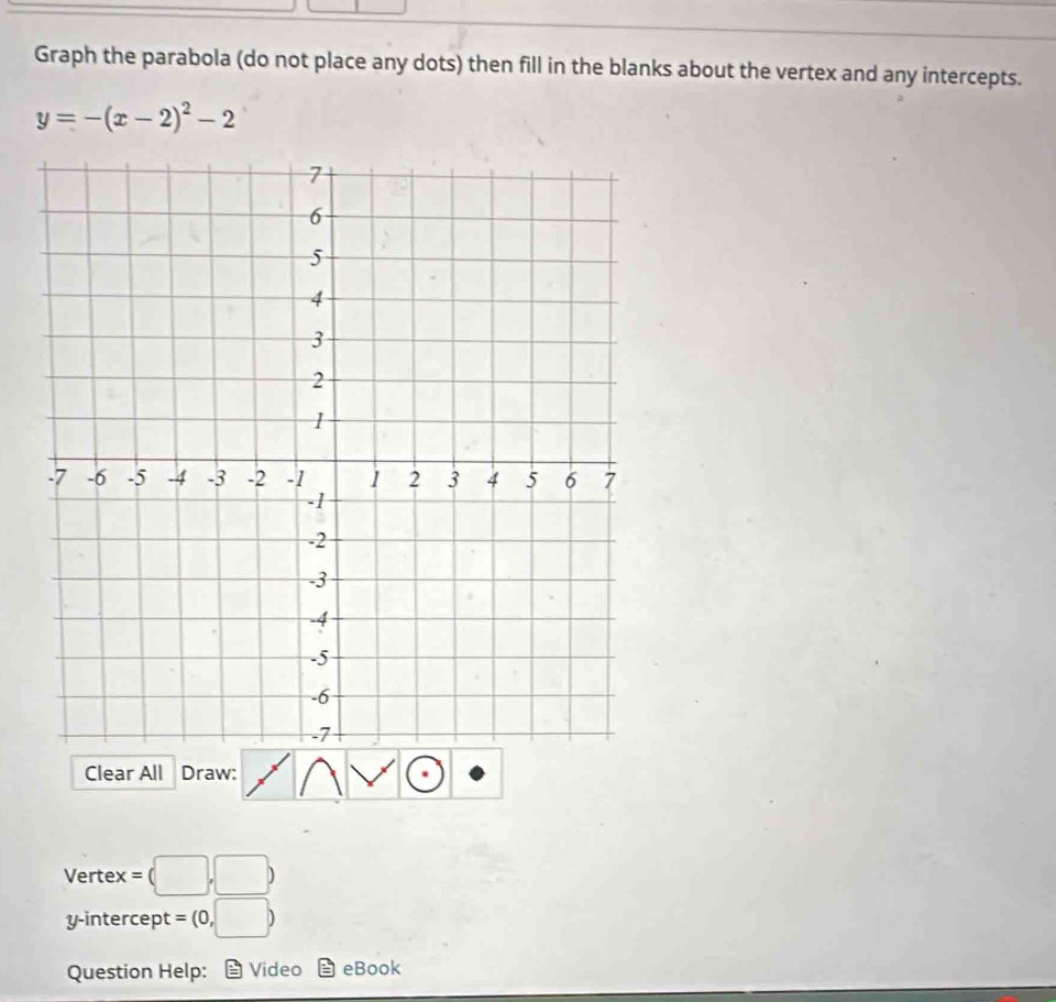 Graph the parabola (do not place any dots) then fill in the blanks about the vertex and any intercepts.
y=-(x-2)^2-2
Clear All Draw: 
Vertex =(□ ,□ )
y-intercept =(0,□ )
Question Help: Video eBook