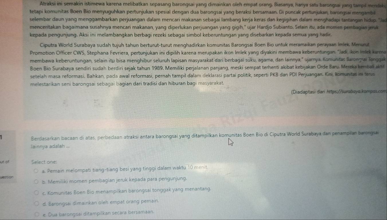 Atraksi ini semakin istimewa karena melibatkan sepasang barongsai yang dimainkan oleh empat orang. Biasanya, hanya satu barongsai yang tampil mendaki,
tetapi komunitas Boen Bio menyuguhkan pertunjukan spesial dengan dua barongsai yang beraksi bersamaan. Di puncak pertunjukan, barongsai mengambil
selembar daun yang menggambarkan perjuangan dalam mencari makanan sebagai lambang kerja keras dan kegigihan dalam menghadapi tantangan hidup. "Jad
menceritakan bagaimana susahnya mencari makanan, yang diperlukan perjuangan yang gigih," ujar Hardjo Subianto. Selain itu, ada momen pembagian jeruk
kepada pengunjung. Aksi ini melambangkan berbagi rezeki sebagai simbol keberuntungan yang disebarkan kepada semua yang hadir.
Ciputra World Surabaya sudah tujuh tahun berturut-turut menghadirkan komunitas Barongsai Boen Bio untuk meramaikan perayaan Imlek. Menurut
Promotion Officer CWS, Stephana Fevriera, pertunjukan ini dipilih karena merupakan ikon Imlek yang diyakini membawa keberuntungan. "Jadi, ikon Imlek karena
membawa keberuntungan, selain itu bisa menghibur seluruh lapisan masyarakat dari berbagai suku, agama, dan lainnya,” ujarnya. Komunitas Barongsai Tonggak
Boen Bio Surabaya sendiri sudah berdiri sejak tahun 1989. Memiliki perjalanan panjang, meski sempat terhenti akibat kebijakan Orde Baru. Mereka kembali aktif
setelah masa reformasi. Bahkan, pada awal reformasi, pernah tampil dalam deklarasi partai politik, seperti PKB dan PDI Perjuangan. Kini, komunitas ini terus
melestarikan seni barongsai sebagai bagian dari tradisi dan hiburan bagi masyarakat.
(Diadaptasi dari https://surɑboyo.kompos.com
1 Berdasarkan bacaan di atas, perbedaan atraksi antara barongsai yang ditampilkan komunitas Boen Bio di Ciputra World Surabaya dan penampilan barongsai
lainnya adalah ...
ut of Select one:
a. Pemain melompati tiang-tiang besi yang tinggi dalam waktu 10 menit.
Destion
b. Memiliki momen pembagian jeruk kepada para pengunjung.
c. Komunitas Boen Bio menampilkan barongsai tonggak yang menantang.
d. Barongsai dimainkan oleh empat orang pemain.
e. Dua barongsai ditampilkan secara bersamaan,