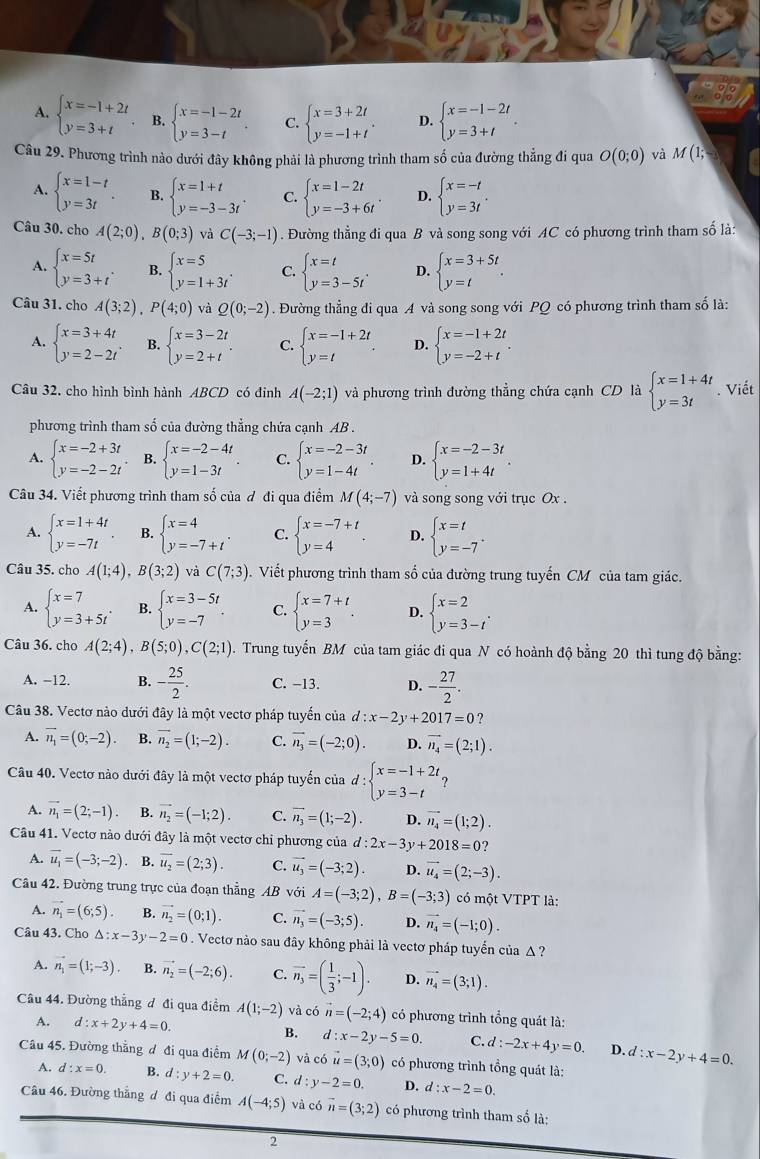 A. beginarrayl x=-1+2t y=3+tendarray. B. beginarrayl x=-1-2t y=3-tendarray. . C. beginarrayl x=3+2t y=-1+tendarray. . D. beginarrayl x=-1-2t y=3+tendarray. .
Câu 29. Phương trình nào dưới đây không phải là phương trình tham số của đường thẳng đi qua O(0;0) và M(1;
A. beginarrayl x=1-t y=3tendarray. . B. beginarrayl x=1+t y=-3-3tendarray. . C. beginarrayl x=1-2t y=-3+6tendarray. . D. beginarrayl x=-t y=3tendarray. .
Câu 30. cho A(2;0),B(0;3) và C(-3;-1). Đường thẳng đi qua B và song song với AC có phương trình tham số là:
A. beginarrayl x=5t y=3+tendarray. . B. beginarrayl x=5 y=1+3tendarray. . C. beginarrayl x=t y=3-5tendarray. . D. beginarrayl x=3+5t y=tendarray. .
Câu 31. cho A(3;2),P(4;0) và Q(0;-2). Đường thẳng đi qua A và song song với PQ có phương trình tham số là:
A. beginarrayl x=3+4t y=2-2tendarray. . B. beginarrayl x=3-2t y=2+tendarray. . C. beginarrayl x=-1+2t y=tendarray. . D. beginarrayl x=-1+2t y=-2+tendarray. .
Câu 32. cho hình bình hành ABCD có đinh A(-2;1) và phương trình đường thẳng chứa cạnh CD là beginarrayl x=1+4t y=3tendarray.. Viết
phương trình tham số của đường thẳng chứa cạnh AB .
A. beginarrayl x=-2+3t y=-2-2tendarray. B. beginarrayl x=-2-4t y=1-3tendarray. C. beginarrayl x=-2-3t y=1-4tendarray. D. beginarrayl x=-2-3t y=1+4tendarray. .
Câu 34. Viết phương trình tham số của đ đi qua điểm M(4;-7) và song song với trục Ox .
A. beginarrayl x=1+4t y=-7tendarray. B. beginarrayl x=4 y=-7+tendarray. . C. beginarrayl x=-7+t y=4endarray. . D. beginarrayl x=t y=-7endarray. .
Câu 35. cho A(1;4),B(3;2) và C(7;3)..  Viết phương trình tham số của đường trung tuyến CM của tam giác.
A. beginarrayl x=7 y=3+5tendarray. . B. beginarrayl x=3-5t y=-7endarray. C. beginarrayl x=7+t y=3endarray. . D. beginarrayl x=2 y=3-tendarray. .
Câu 36. cho A(2;4),B(5;0),C(2;1). Trung tuyến BM của tam giác đi qua N có hoành độ bằng 20 thì tung độ bằng:
A. −12. B. - 25/2 . C. −13. D. - 27/2 .
Câu 38. Vectơ nào dưới đây là một vectơ pháp tuyển của d:x-2y+2017=0 ?
A. vector n_1=(0,-2). B. vector n_2=(1;-2). C. overline n_3=(-2;0). D. vector n_4=(2;1).
Câu 40. Vectơ nào dưới đây là một vectơ pháp tuyến của d:beginarrayl x=-1+2t y=3-tendarray. ?
A. vector n_1=(2;-1) B. vector n_2=(-1;2). C. overline n_3=(1;-2). D. vector n_4=(1;2).
Câu 41. Vectơ nào dưới đây là một vectơ chi phương của d:2x-3y+2018=0
A. vector u_1=(-3;-2) B. overline u_2=(2;3). C. vector u_3=(-3;2). D. vector u_4=(2;-3).
Cầu 42. Đường trung trực của đoạn thẳng AB với A=(-3;2),B=(-3;3) có một VTPT là:
A. vector n_1=(6;5). B. vector n_2=(0;1). C. vector n_3=(-3;5). D. vector n_4=(-1;0).
Câu 43. Cho △ :x-3y-2=0. Vectơ nào sau đây không phải là vectơ pháp tuyển của Δ ?
vector n_1=(1;-3). B. vector n_2=(-2;6). C. overline n_3=( 1/3 ;-1). D. vector n_4=(3;1).
Câu 44. Đường thắng đ đi qua điểm A(1;-2) và có vector n=(-2;4) có phương trình tổng quát là:
A. d:x+2y+4=0. B. d:x-2y-5=0. C. d:-2x+4y=0. D. d:x-2y+4=0.
Câu 45. Đường thăng đ đi qua điểm M(0;-2) và có vector u=(3;0) có phương trình tổng quát là:
A. d:x=0. B. d:y+2=0. C. d:y-2=0. D. d:x-2=0.
Cầu 46. Đường thắng đ đi qua điểm A(-4;5) và có vector n=(3;2) có phương trình tham số là:
2