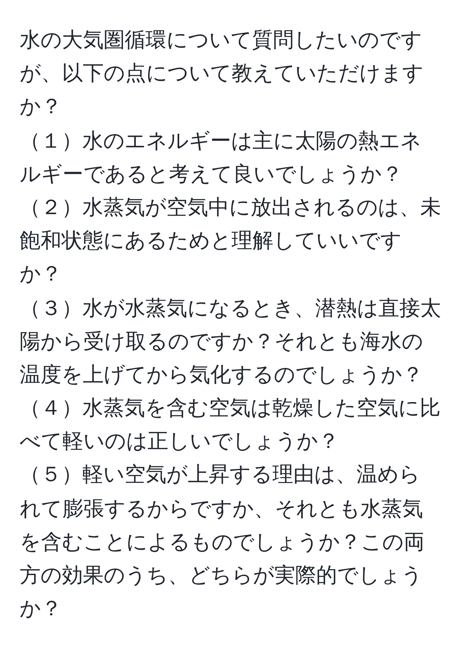 水の大気圏循環について質問したいのですが、以下の点について教えていただけますか？  
１水のエネルギーは主に太陽の熱エネルギーであると考えて良いでしょうか？  
２水蒸気が空気中に放出されるのは、未飽和状態にあるためと理解していいですか？  
３水が水蒸気になるとき、潜熱は直接太陽から受け取るのですか？それとも海水の温度を上げてから気化するのでしょうか？  
４水蒸気を含む空気は乾燥した空気に比べて軽いのは正しいでしょうか？  
５軽い空気が上昇する理由は、温められて膨張するからですか、それとも水蒸気を含むことによるものでしょうか？この両方の効果のうち、どちらが実際的でしょうか？